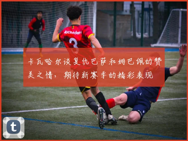 卡瓦哈尔谈复仇巴萨和姆巴佩的赞美之情，期待新赛季的精彩表现