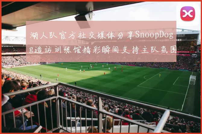 湖人队官方社交媒体分享SnoopDogg造访训练馆精彩瞬间支持主队氛围浓厚