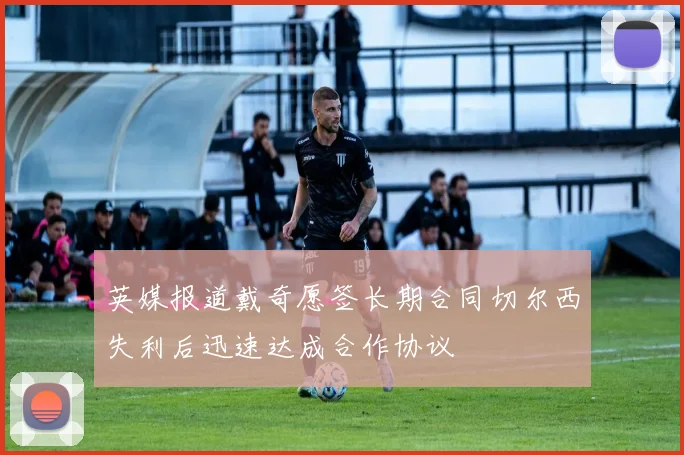 英媒报道戴奇愿签长期合同切尔西失利后迅速达成合作协议