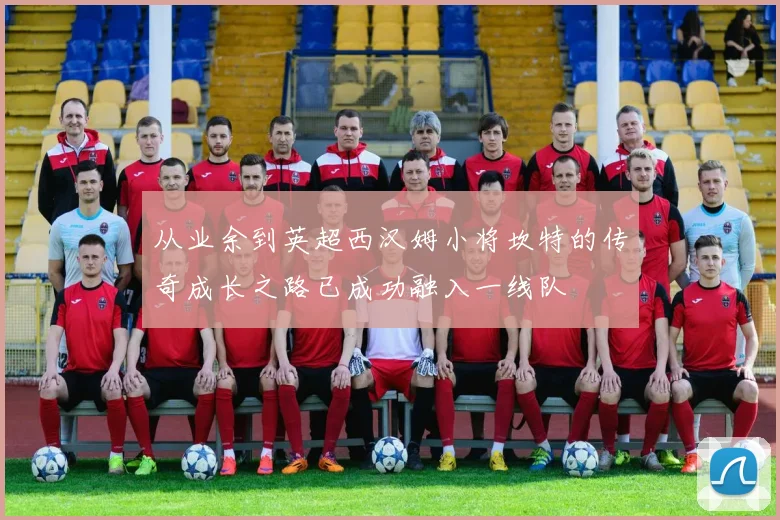 从业余到英超西汉姆小将坎特的传奇成长之路已成功融入一线队