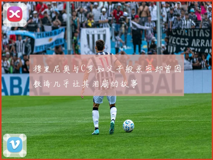 穆里尼奥与C罗如父子般亲密却曾因教诲几乎让其泪崩的故事