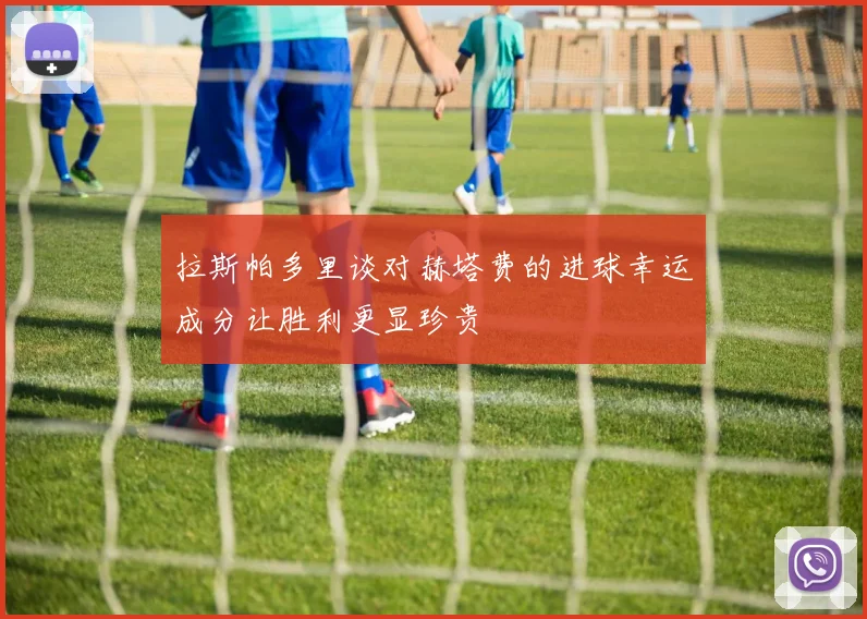 拉斯帕多里谈对赫塔费的进球幸运成分让胜利更显珍贵