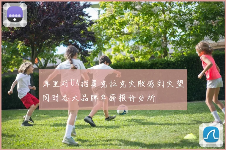 库里对UA招募克拉克失败感到失望同时各大品牌年薪报价分析