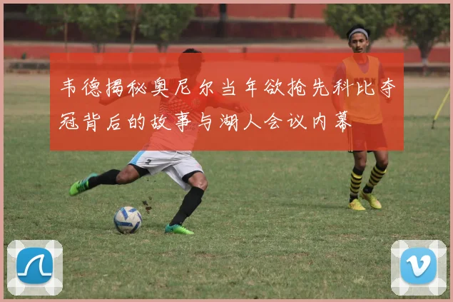 韦德揭秘奥尼尔当年欲抢先科比夺冠背后的故事与湖人会议内幕