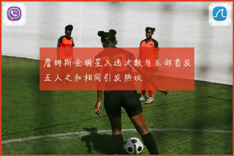 詹姆斯全明星入选次数与东部首发五人之和相同引发热议