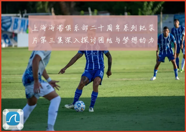 上海海港俱乐部二十周年系列纪录片第三集深入探讨团结与梦想的力量