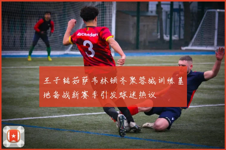 王子铭茹萨韦林顿齐聚蓉城训练基地备战新赛季引发球迷热议