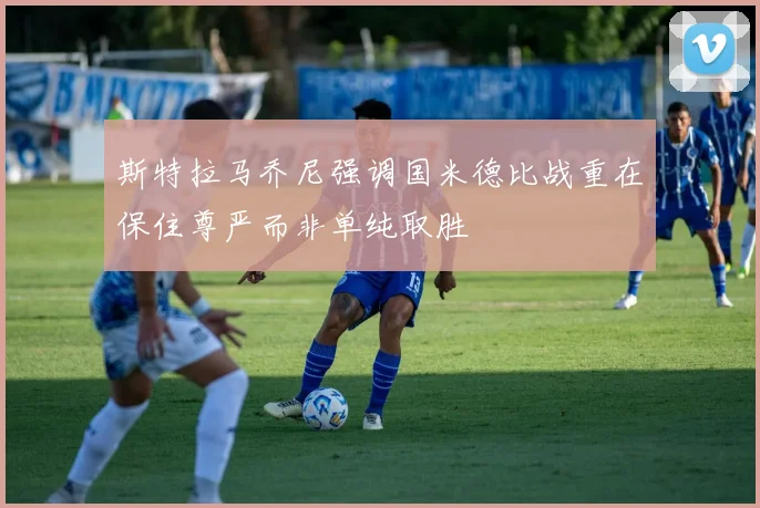 斯特拉马乔尼强调国米德比战重在保住尊严而非单纯取胜