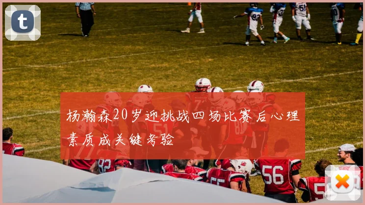 杨瀚森20岁迎挑战四场比赛后心理素质成关键考验