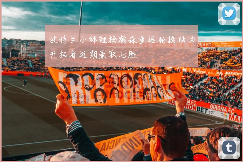 波特兰小锦鲤杨瀚森重返轮换助力开拓者近期豪取七胜