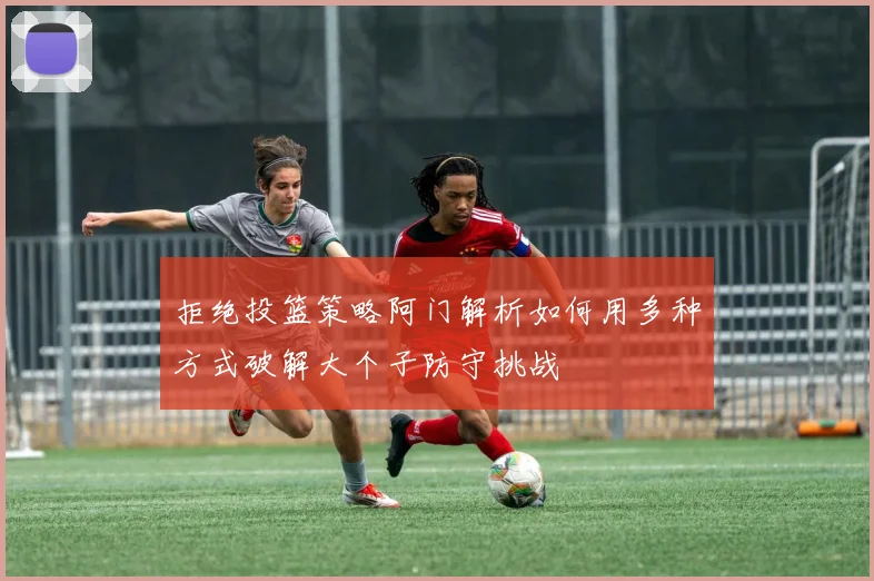 拒绝投篮策略阿门解析如何用多种方式破解大个子防守挑战