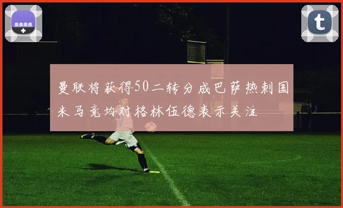 曼联将获得50二转分成巴萨热刺国米马竞均对格林伍德表示关注