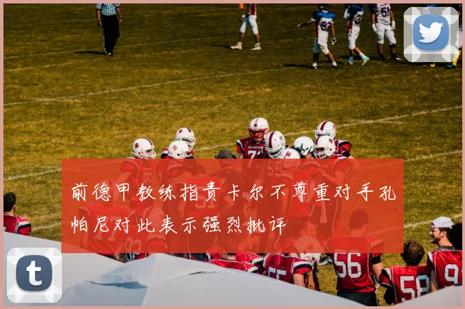 前德甲教练指责卡尔不尊重对手孔帕尼对此表示强烈批评