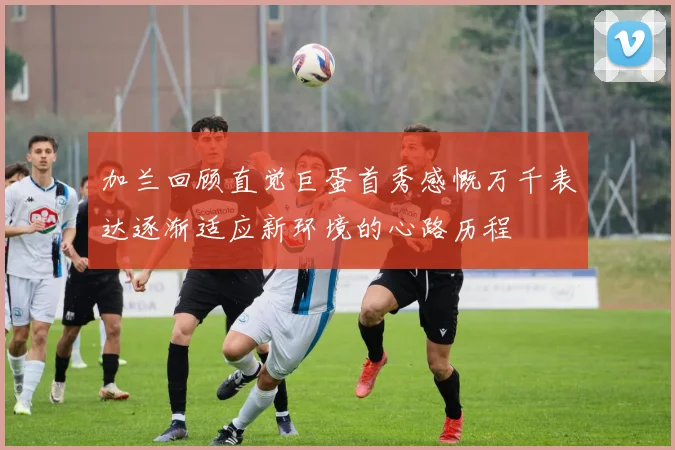 加兰回顾直觉巨蛋首秀感慨万千表达逐渐适应新环境的心路历程