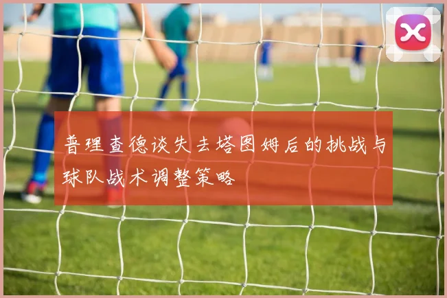 普理查德谈失去塔图姆后的挑战与球队战术调整策略