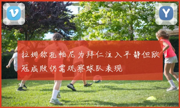 拉姆称孔帕尼为拜仁注入平静但欧冠成败仍需观察球队表现
