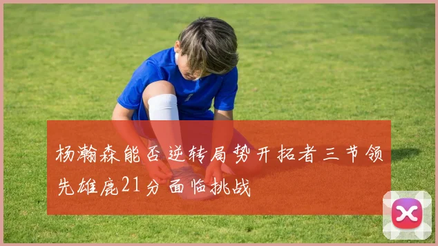 杨瀚森能否逆转局势开拓者三节领先雄鹿21分面临挑战
