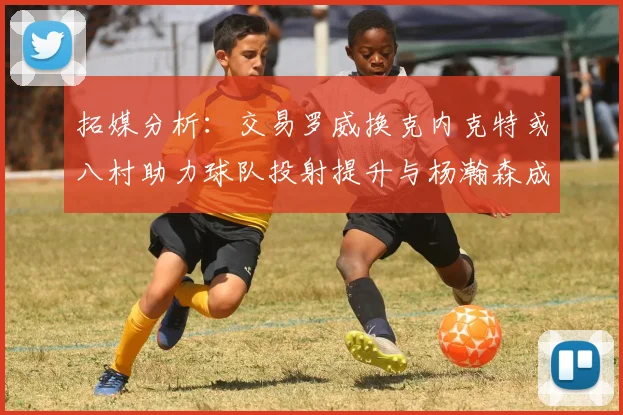 拓媒分析：交易罗威换克内克特或八村助力球队投射提升与杨瀚森成长