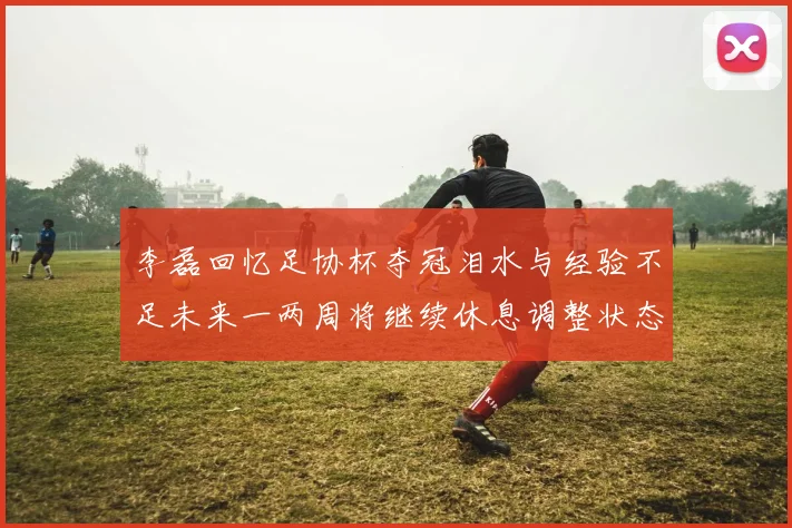 李磊回忆足协杯夺冠泪水与经验不足未来一两周将继续休息调整状态