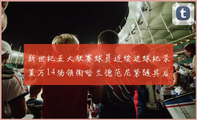 新世纪五大联赛球员连续进球纪录莱万14场领衔哈兰德范尼紧随其后