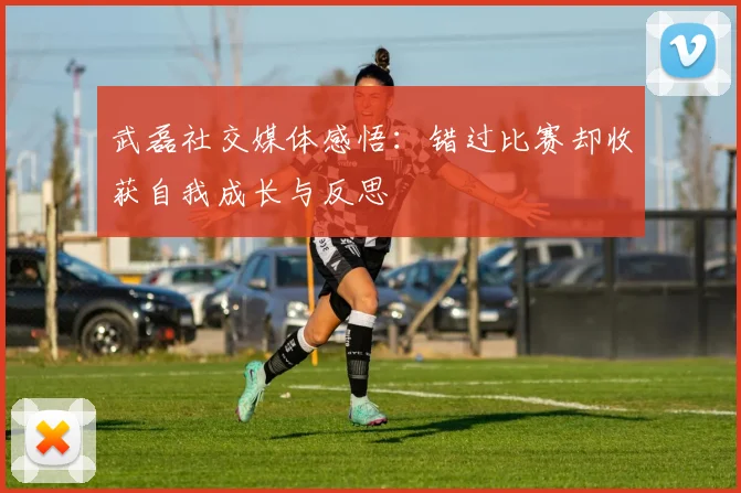 武磊社交媒体感悟：错过比赛却收获自我成长与反思