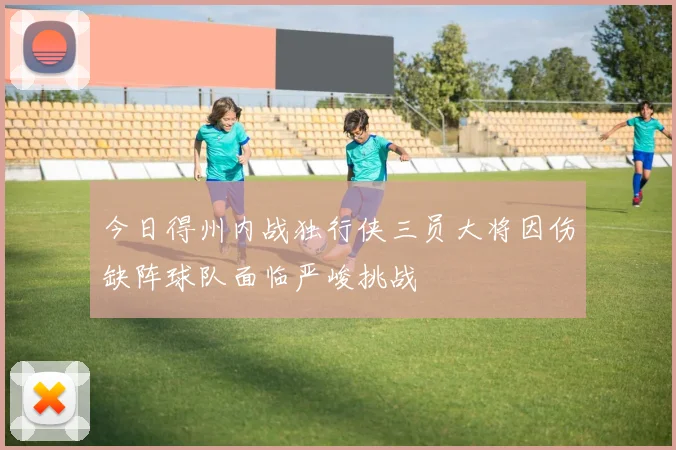 今日得州内战独行侠三员大将因伤缺阵球队面临严峻挑战