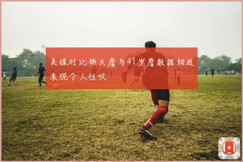 美媒对比热火詹与41岁詹数据相近表现令人惊叹