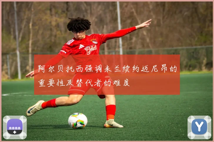 阿尔贝托西强调米兰续约迈尼昂的重要性及替代者的难度