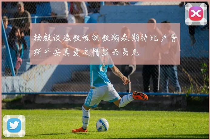 杨毅谈选教练执教瀚森期待比卢普斯平安真爱之情显而易见