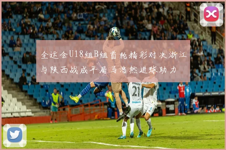 全运会U18组B组首轮精彩对决浙江与陕西战成平局马浩然进球助力